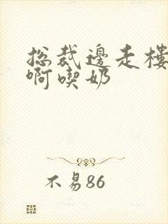 总裁边走楼梯嗯啊吃奶