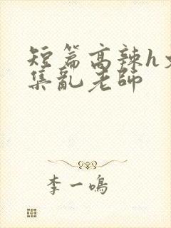 短篇高辣h文合集乱老师