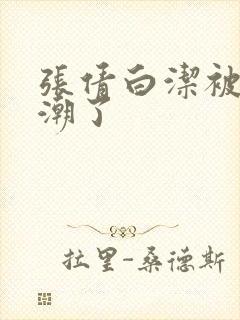 张倩白洁被弄高潮了