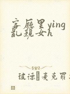 客厅里ying乱亲女h