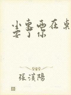 小东西在桌子上要了你