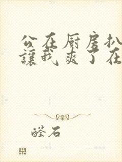 公在厨房扒开腿让我爽了在线观看