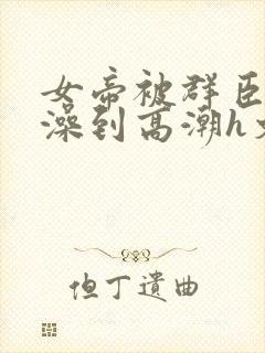 女帝被群臣伦流澡到高潮h文