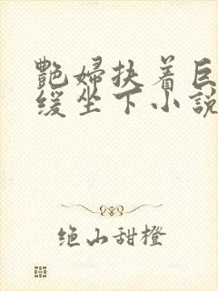 艳妇扶着巨龙缓缓坐下小说