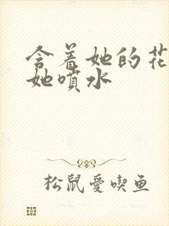 含着她的花蒂让她喷水