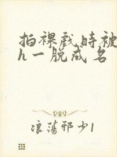 拍裸戏时被c了h一脱成名