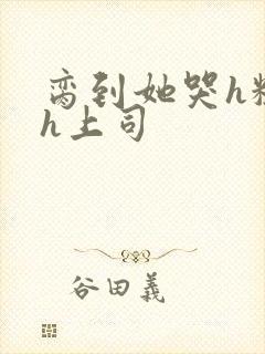 脔到她哭h粗话h上司