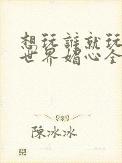 想玩谁就玩谁的世界媚心全文阅读