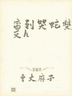 脔到哭蛇双根宫交h