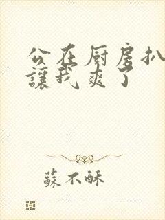 公在厨房扒开腿让我爽了