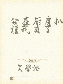 公在厨房扒开腿让我爽了