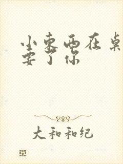 小东西在桌子上要了你