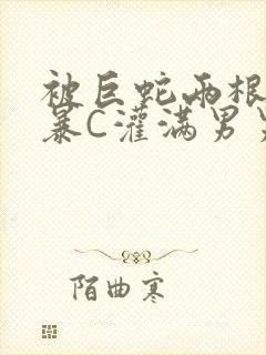 被巨蛇两根强制暴C灌满男男漫画