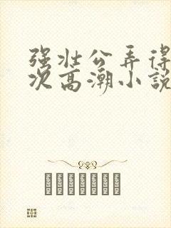 强壮公弄得我次次高潮小说