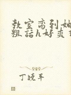 教室脔到她哭h粗话h好爽视频