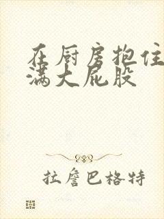 在厨房抱住岳丰满大屁股