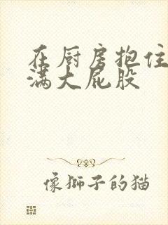 在厨房抱住岳丰满大屁股