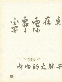 小东西在桌子上要了你