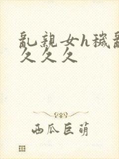 乱亲女h秽乱长久久久