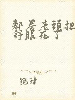 邻居老头把我弄舒服死了