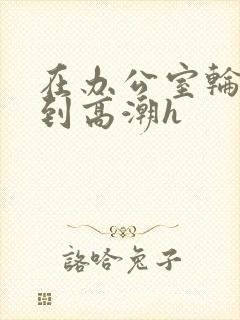 在办公室轮流澡到高潮h