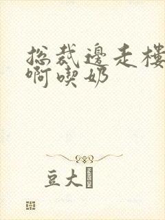 总裁边走楼梯嗯啊吃奶