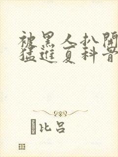 被黑人扒开双腿猛进夏科骨科