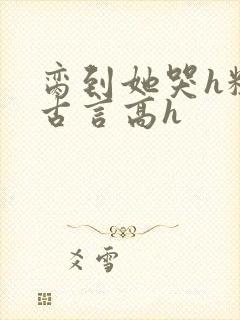 脔到她哭h粗话古言高h