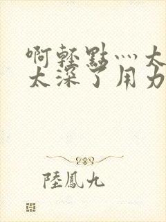 啊轻点灬太粗嗯太深了用力电影