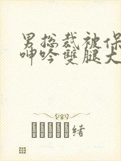 男总裁被保镖c呻吟双腿大张bl