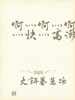 啊灬啊灬啊灬啊灬快灬高潮