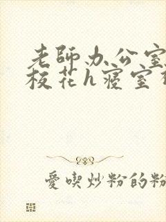 老师办公室狂肉校花h寝室视频