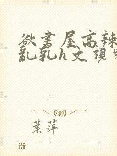 欲书屋高辣h文乱乳h文视频