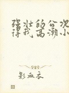 强壮的公次次弄得我高潮小说