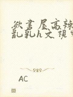 欲书屋高辣h文乱乳h文视频
