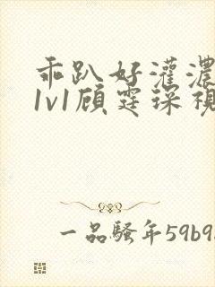 乖趴好灌浓精h1v1顾霆琛视频