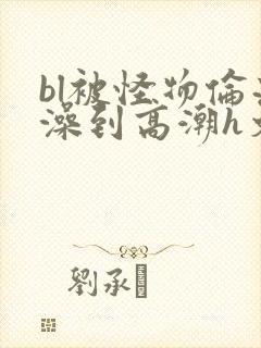 bl被怪物伦流澡到高潮h文