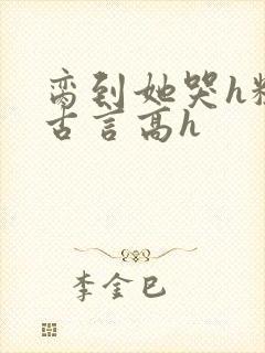 脔到她哭h粗话古言高h