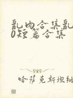 乱肉合集乱500短篇合集