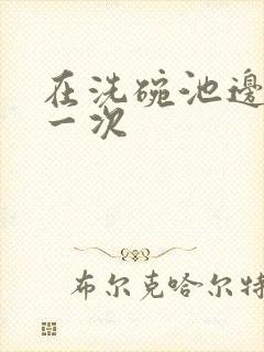 在洗碗池边要了一次