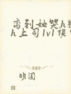 脔到她哭h粗话h上司1v1视频