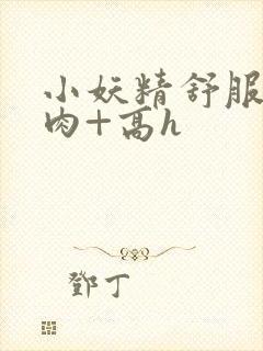 小妖精舒服吗+肉+高h