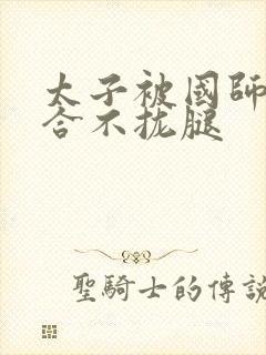 太子被国师c到合不拢腿