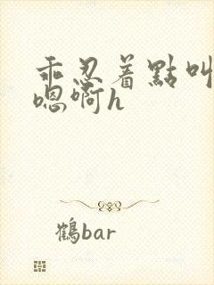 乖忍着点叫出来嗯啊h