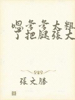 嗯爹爹太粗太长了把腿张大点