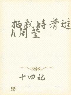 拍戏时滑进去了h周莹