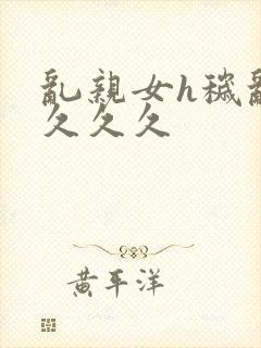 乱亲女h秽乱长久久久