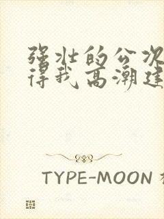 强壮的公次次弄得我高潮建国