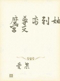 魔尊脔到她哭h宫交