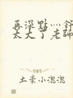 再深点灬舒服灬太大了老师